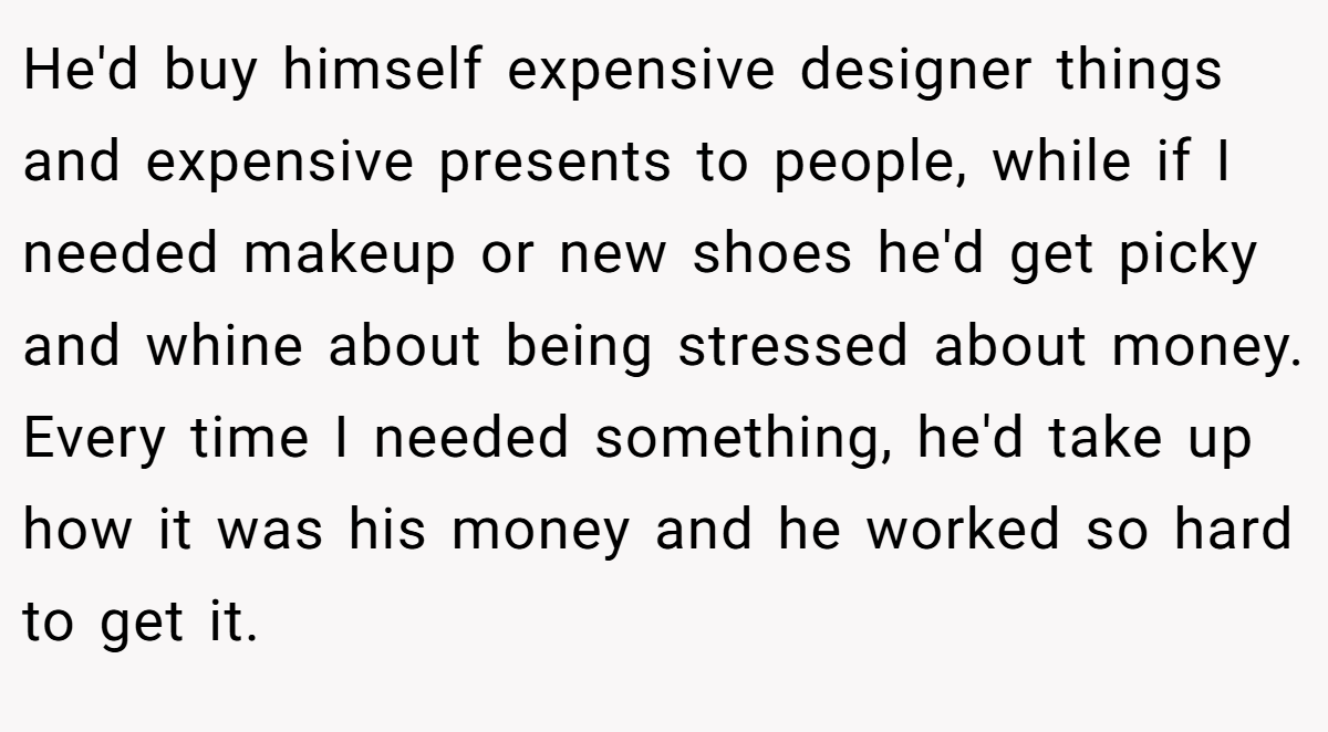 He'd buy himself expensive designer things and expensive presents to people, while if I needed makeup or new shoes he'd get picky and whine about being stressed about money. Every time I needed something, he'd take up how it was his money and he worked so hard to get it.