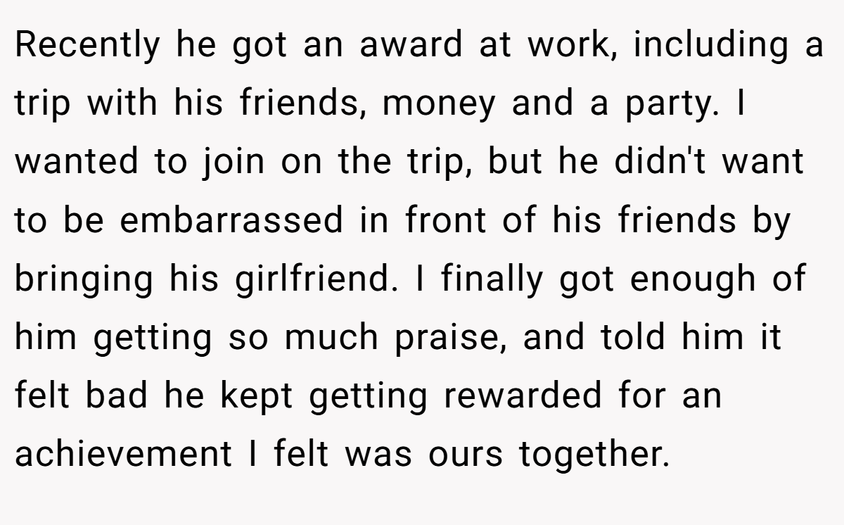 Recently he got an award at work, including a trip with his friends, money and a party. I wanted to join on the trip, but he didn't want to be embarrassed in front of his friends by bringing his girlfriend. I finally got enough of him getting so much praise, and told him it felt bad he kept getting rewarded for an achievement I felt was ours together.