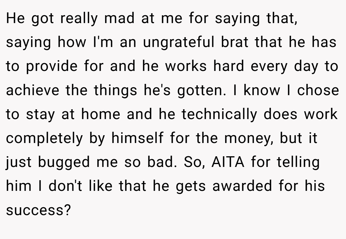 He got really mad at me for saying that, saying how I'm an ungrateful brat that he has to provide for and he works hard every day to achieve the things he's gotten. I know I chose to stay at home and he technically does work completely by himself for the money, but it just bugged me so bad. So, AITA for telling him I don't like that he gets awarded for his success?