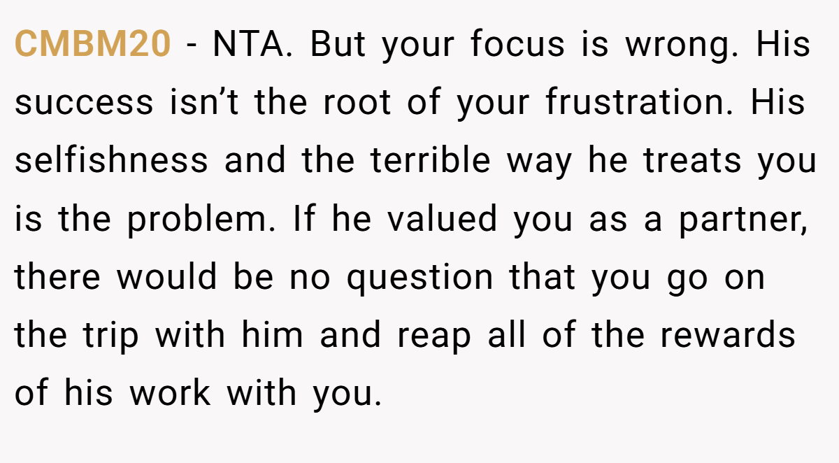 CMBM20 − NTA. But your focus is wrong. His success isn’t the root of your frustration. His selfishness and the terrible way he treats you is the problem. If he valued you as a partner, there would be no question that you go on the trip with him and reap all of the rewards of his work with you.