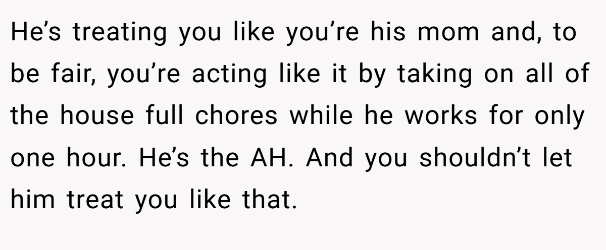 He’s treating you like you’re his mom and, to be fair, you’re acting like it by taking on all of the house full chores while he works for only one hour. He’s the AH. And you shouldn’t let him treat you like that.