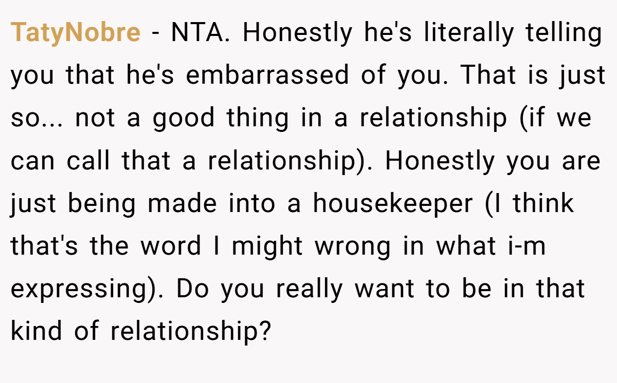 TatyNobre − NTA. Honestly he's literally telling you that he's embarrassed of you. That is just so... not a good thing in a relationship (if we can call that a relationship). Honestly you are just being made into a housekeeper (I think that's the word I might wrong in what i-m expressing). Do you really want to be in that kind of relationship?