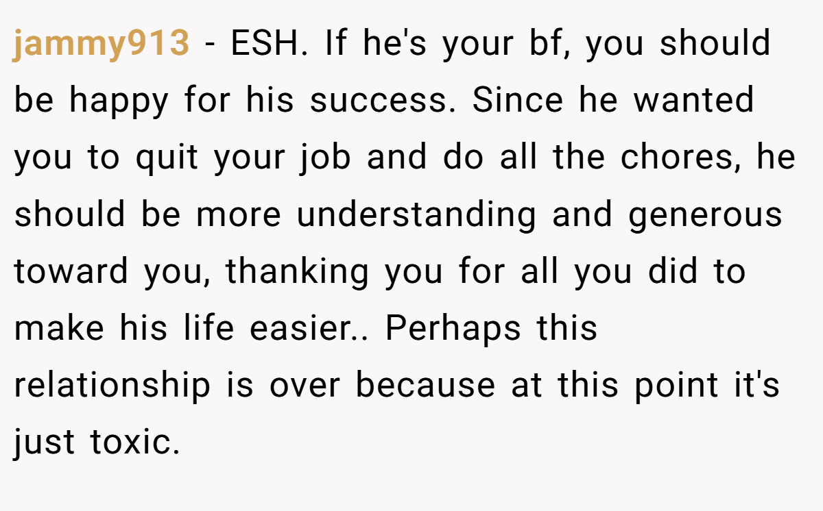 jammy913 − ESH. If he's your bf, you should be happy for his success. Since he wanted you to quit your job and do all the chores, he should be more understanding and generous toward you, thanking you for all you did to make his life easier.. Perhaps this relationship is over because at this point it's just toxic.