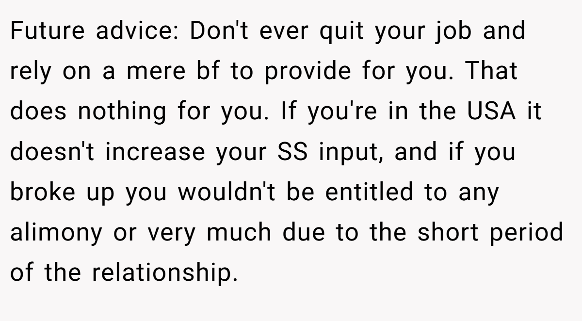 Future advice: Don't ever quit your job and rely on a mere bf to provide for you. That does nothing for you. If you're in the USA it doesn't increase your SS input, and if you broke up you wouldn't be entitled to any alimony or very much due to the short period of the relationship.