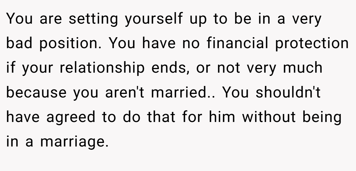 You are setting yourself up to be in a very bad position. You have no financial protection if your relationship ends, or not very much because you aren't married.. You shouldn't have agreed to do that for him without being in a marriage.