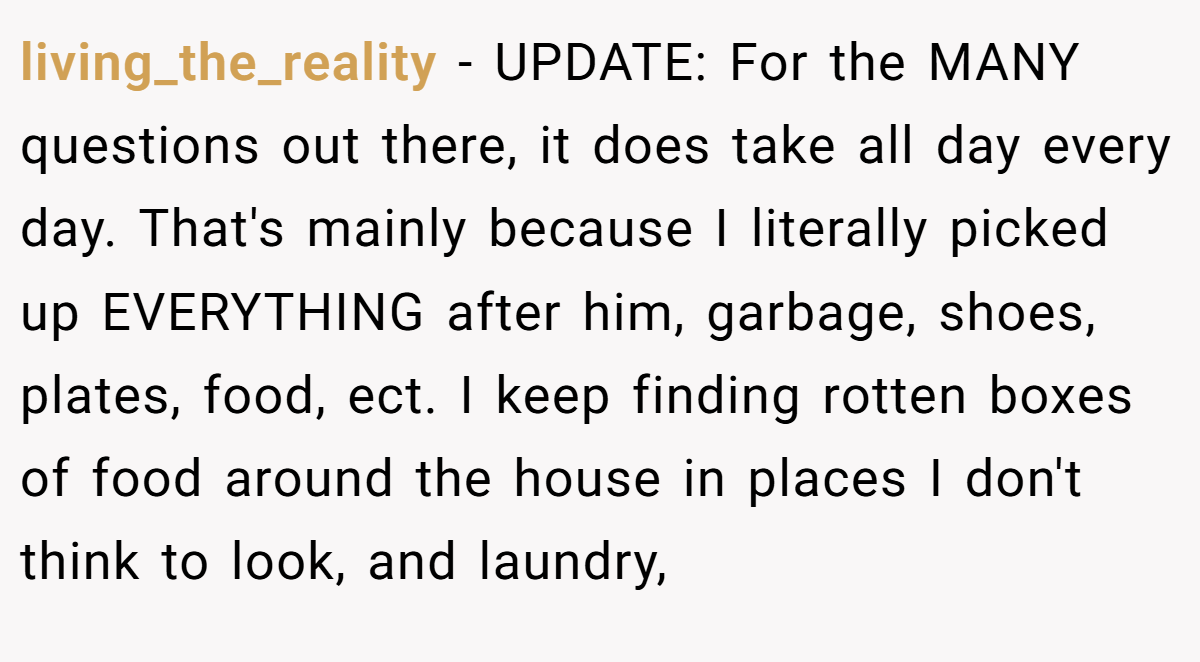 living_the_reality − UPDATE: For the MANY questions out there, it does take all day every day. That's mainly because I literally picked up EVERYTHING after him, garbage, shoes, plates, food, ect. I keep finding rotten boxes of food around the house in places I don't think to look, and laundry,