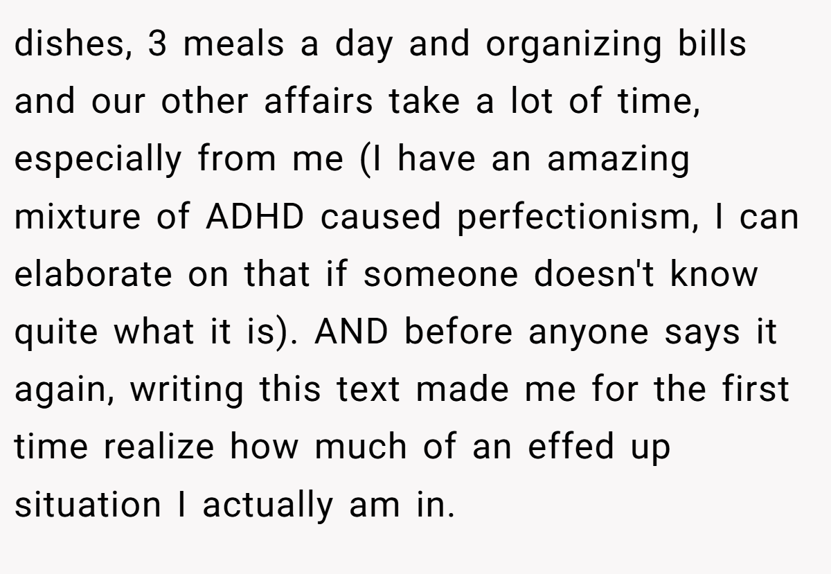 dishes, 3 meals a day and organizing bills and our other affairs take a lot of time, especially from me (I have an amazing mixture of ADHD caused perfectionism, I can elaborate on that if someone doesn't know quite what it is). AND before anyone says it again, writing this text made me for the first time realize how much of an effed up situation I actually am in.