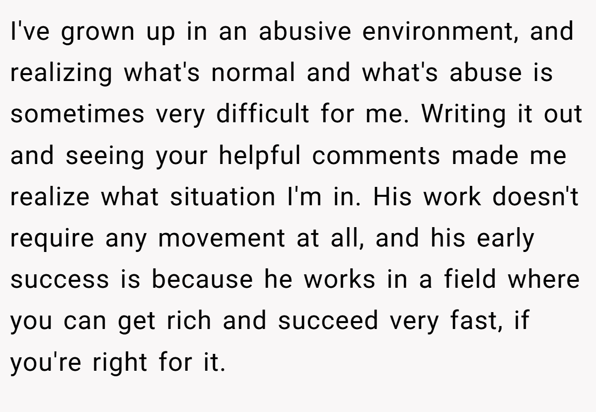 I've grown up in an abusive environment, and realizing what's normal and what's abuse is sometimes very difficult for me. Writing it out and seeing your helpful comments made me realize what situation I'm in. His work doesn't require any movement at all, and his early success is because he works in a field where you can get rich and succeed very fast, if you're right for it.