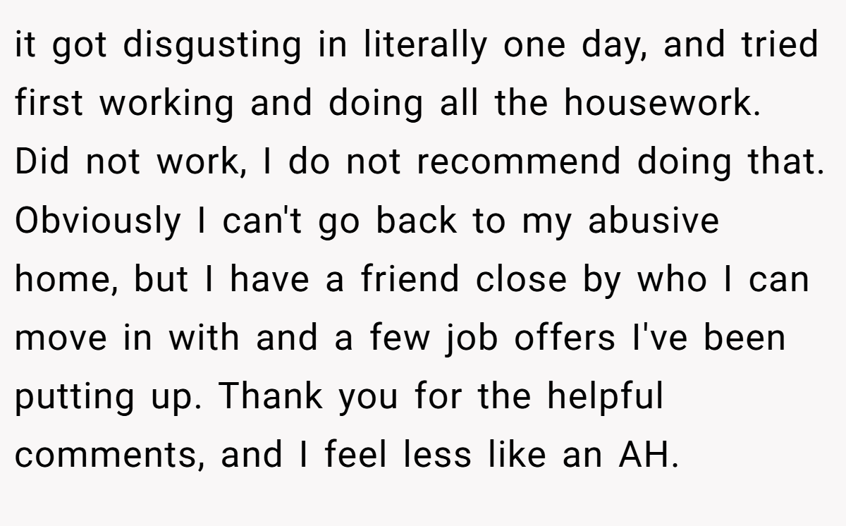 it got disgusting in literally one day, and tried first working and doing all the housework. Did not work, I do not recommend doing that. Obviously I can't go back to my abusive home, but I have a friend close by who I can move in with and a few job offers I've been putting up. Thank you for the helpful comments, and I feel less like an AH.