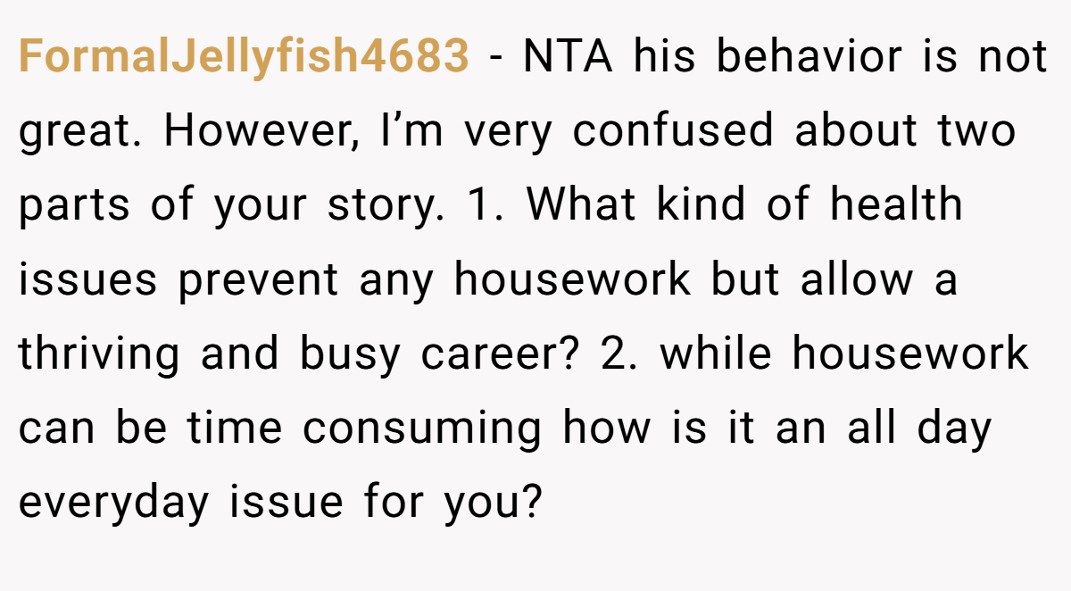 FormalJellyfish4683 − NTA his behavior is not great. However, I’m very confused about two parts of your story. 1. What kind of health issues prevent any housework but allow a thriving and busy career? 2. while housework can be time consuming how is it an all day everyday issue for you?