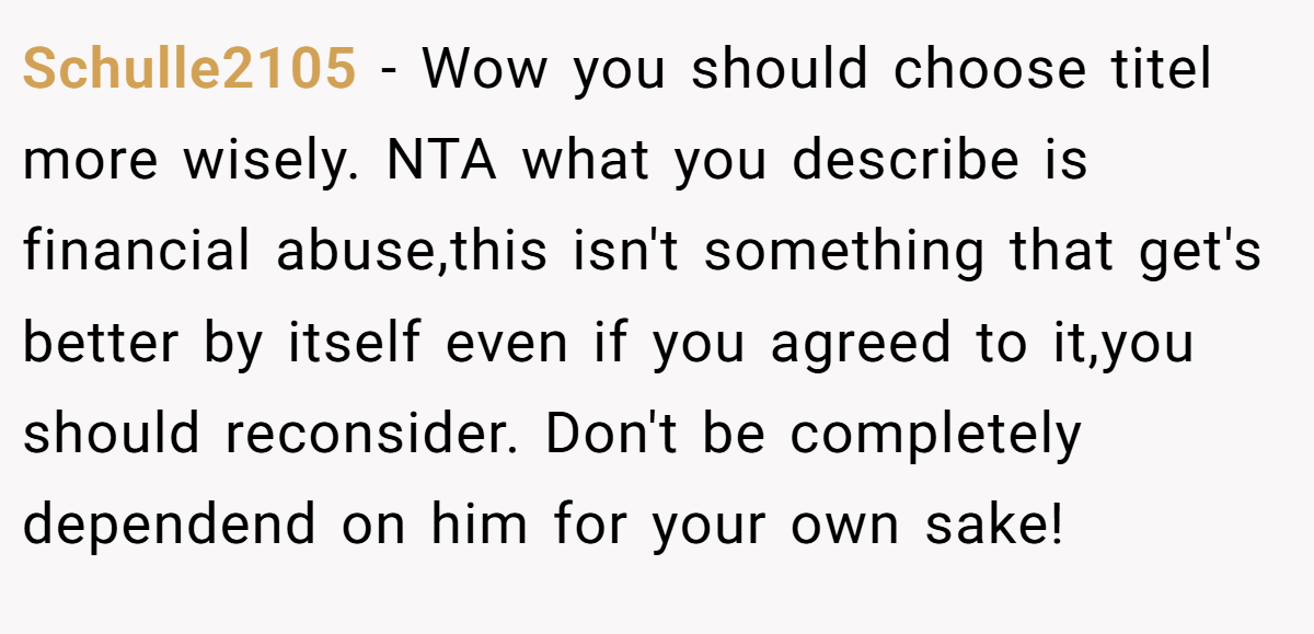Schulle2105 − Wow you should choose titel more wisely. NTA what you describe is financial abuse,this isn't something that get's better by itself even if you agreed to it,you should reconsider. Don't be completely dependend on him for your own sake!