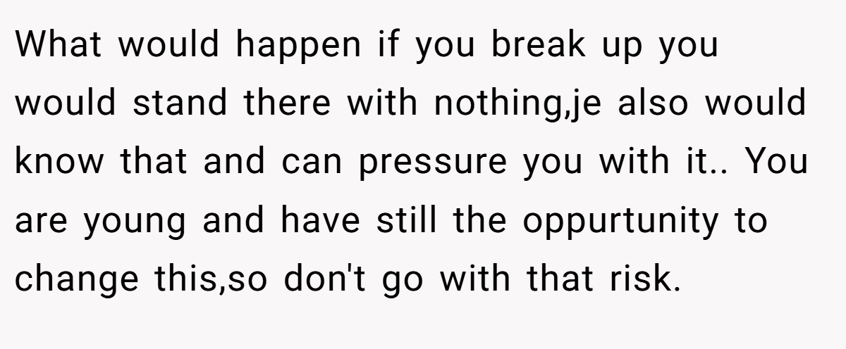 What would happen if you break up you would stand there with nothing,je also would know that and can pressure you with it.. You are young and have still the oppurtunity to change this,so don't go with that risk.