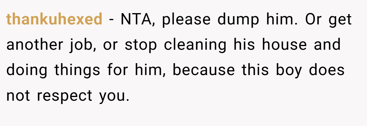 thankuhexed − NTA, please dump him. Or get another job, or stop cleaning his house and doing things for him, because this boy does not respect you.
