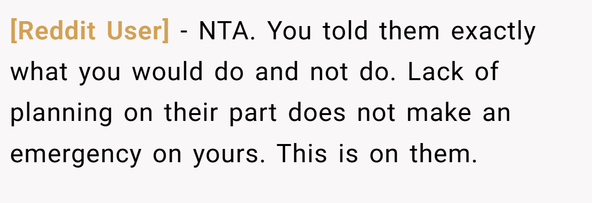 [Reddit User] − NTA. You told them exactly what you would do and not do. Lack of planning on their part does not make an emergency on yours. This is on them.