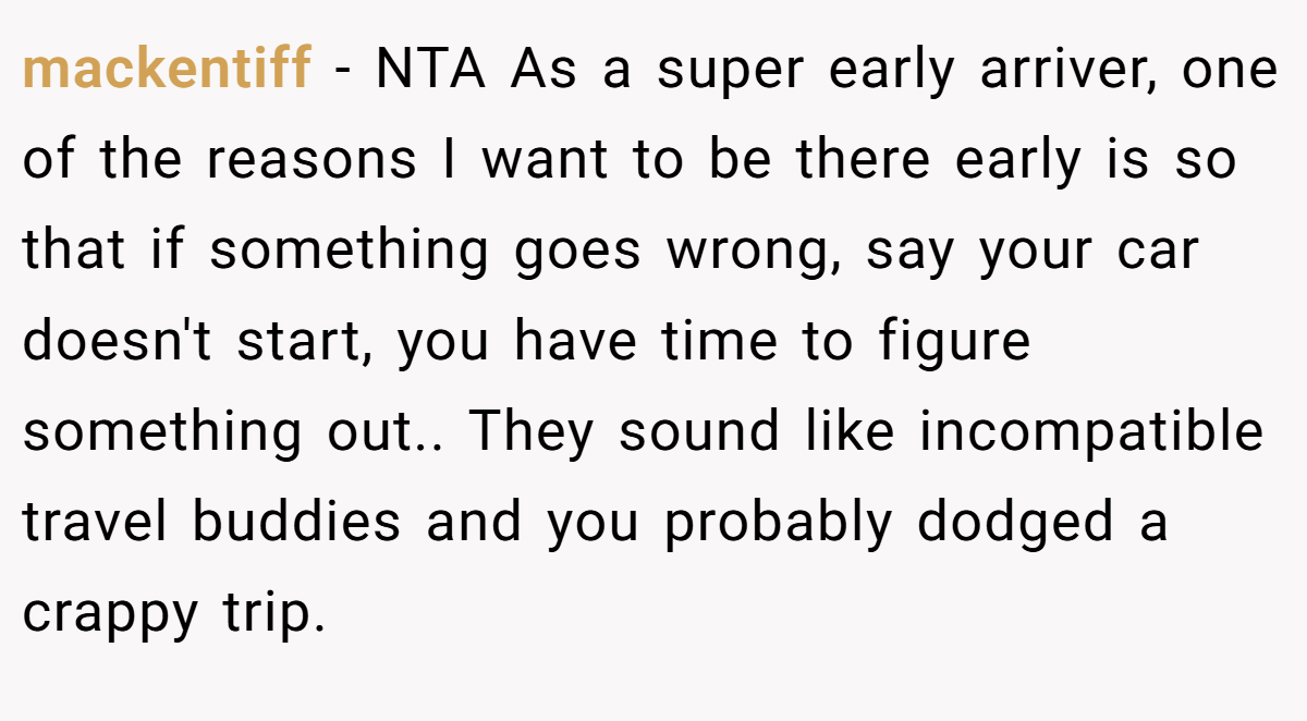 mackentiff − NTA As a super early arriver, one of the reasons I want to be there early is so that if something goes wrong, say your car doesn't start, you have time to figure something out.. They sound like incompatible travel buddies and you probably dodged a crappy trip.