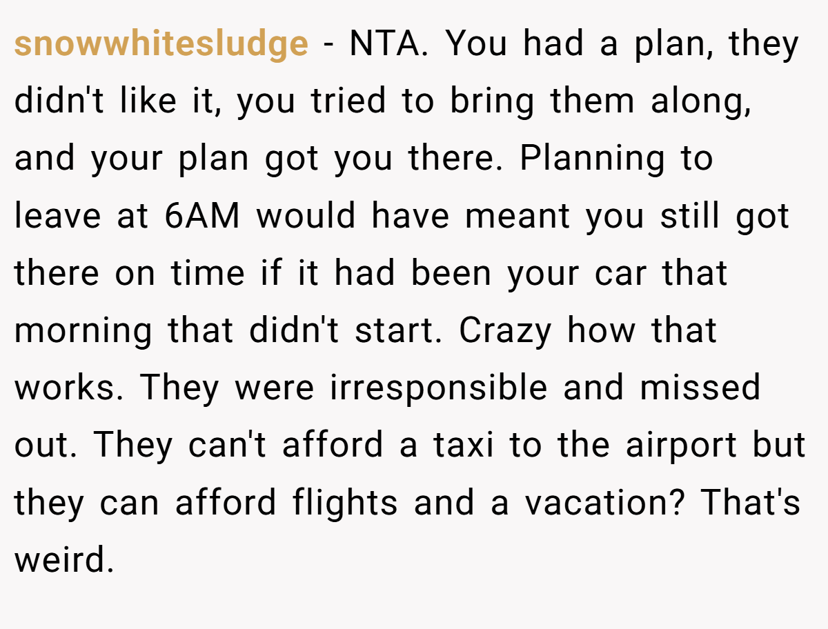 snowwhitesludge − NTA. You had a plan, they didn't like it, you tried to bring them along, and your plan got you there. Planning to leave at 6AM would have meant you still got there on time if it had been your car that morning that didn't start. Crazy how that works. They were irresponsible and missed out. They can't afford a taxi to the airport but they can afford flights and a vacation? That's weird.