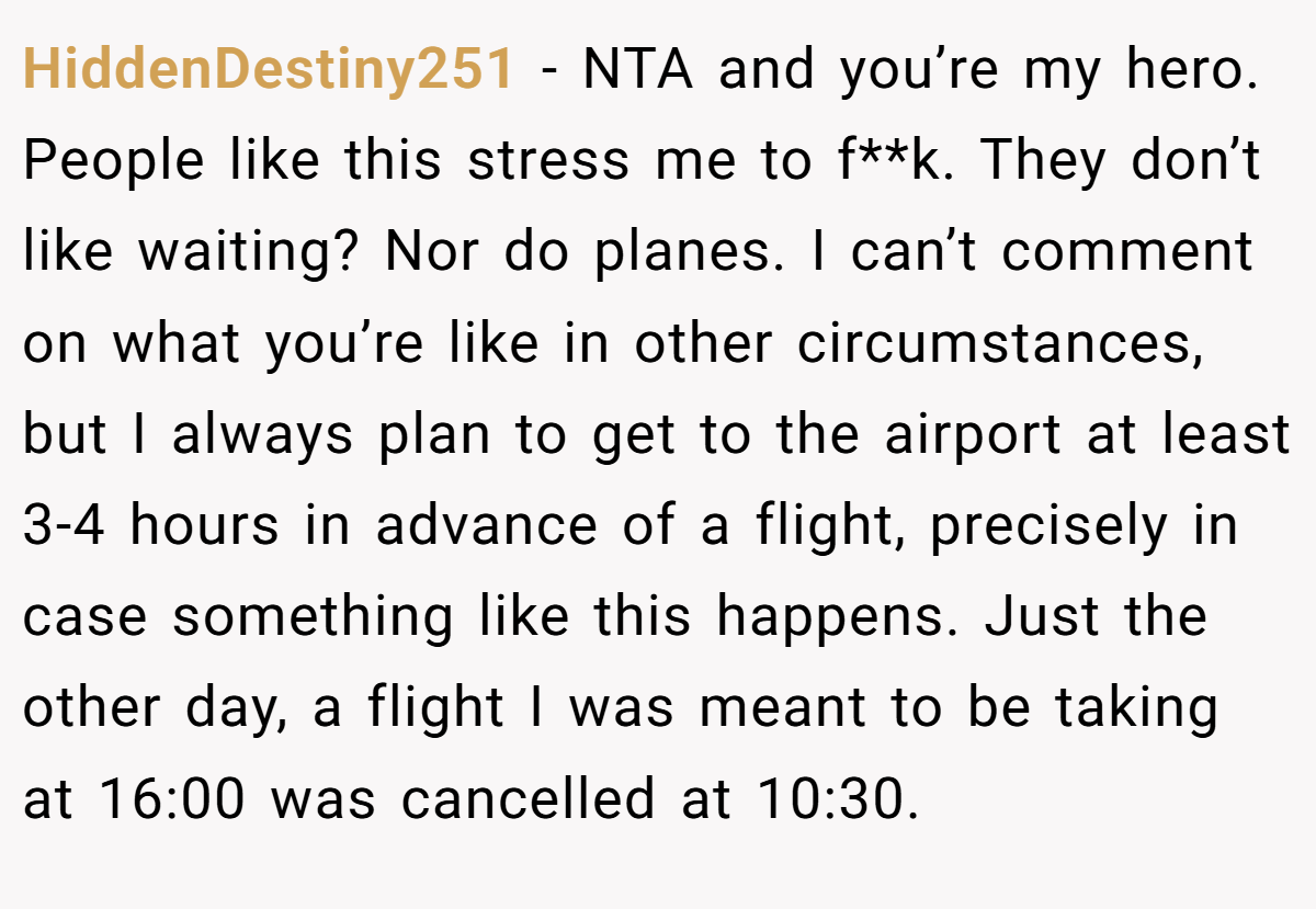 HiddenDestiny251 − NTA and you’re my hero. People like this stress me to f**k. They don’t like waiting? Nor do planes. I can’t comment on what you’re like in other circumstances, but I always plan to get to the airport at least 3-4 hours in advance of a flight, precisely in case something like this happens. Just the other day, a flight I was meant to be taking at 16:00 was cancelled at 10:30.