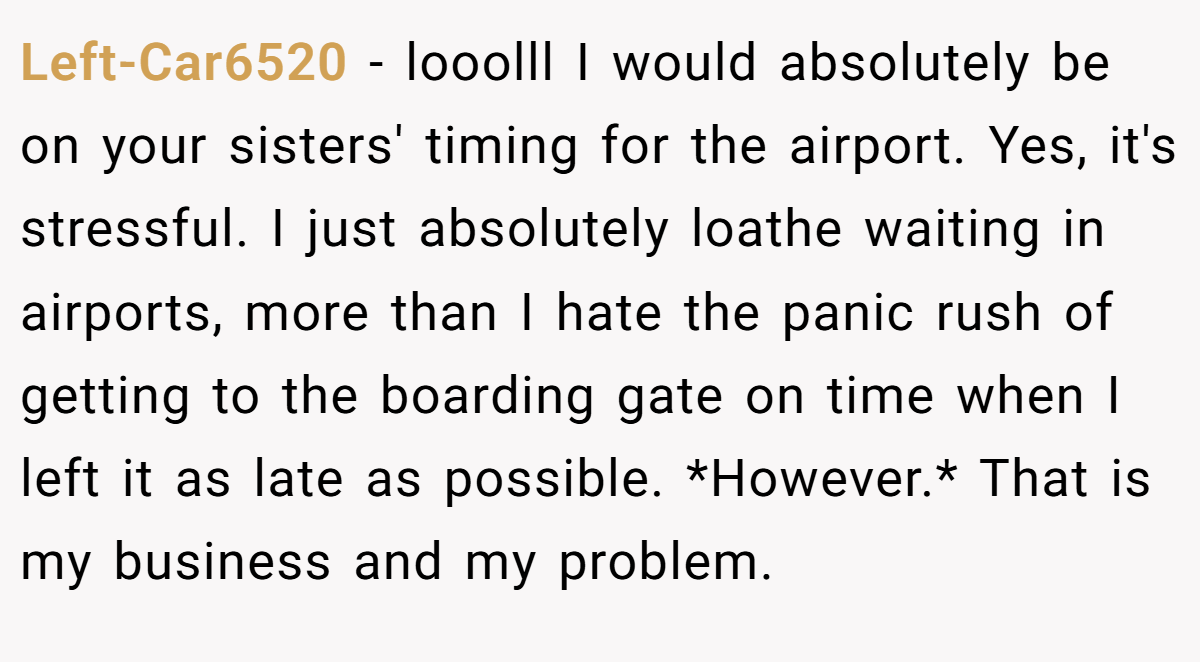Left-Car6520 − looolll I would absolutely be on your sisters' timing for the airport. Yes, it's stressful. I just absolutely loathe waiting in airports, more than I hate the panic rush of getting to the boarding gate on time when I left it as late as possible. *However.* That is my business and my problem.