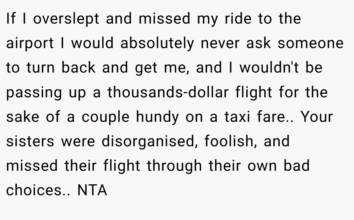 If I overslept and missed my ride to the airport I would absolutely never ask someone to turn back and get me, and I wouldn't be passing up a thousands-dollar flight for the sake of a couple hundy on a taxi fare.. Your sisters were disorganised, foolish, and missed their flight through their own bad choices.. NTA
