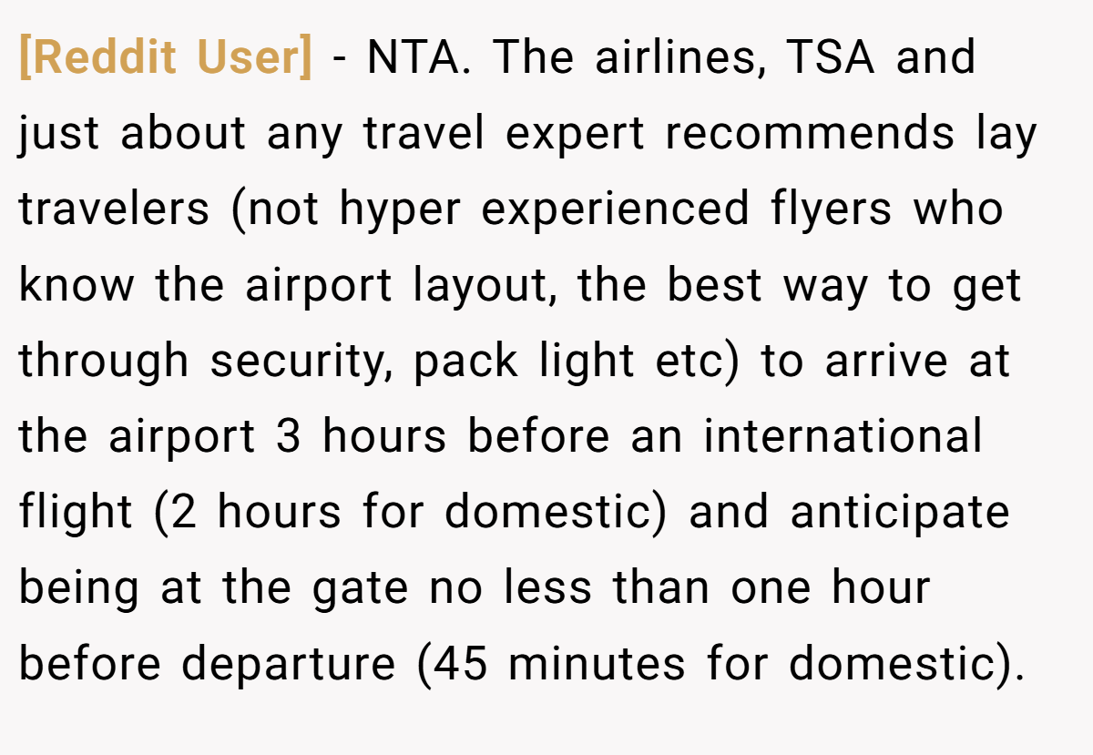 [Reddit User] − NTA. The airlines, TSA and just about any travel expert recommends lay travelers (not hyper experienced flyers who know the airport layout, the best way to get through security, pack light etc) to arrive at the airport 3 hours before an international flight (2 hours for domestic) and anticipate being at the gate no less than one hour before departure (45 minutes for domestic).