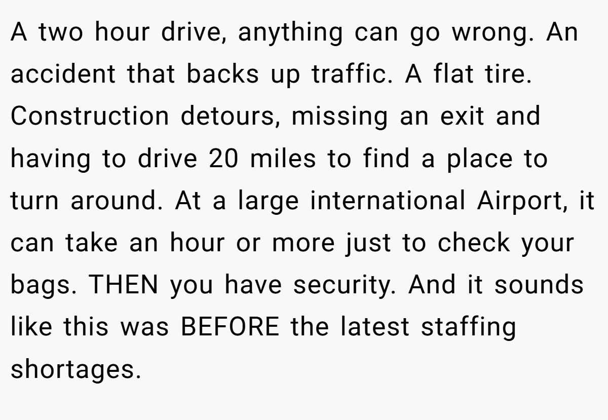 A two hour drive, anything can go wrong. An accident that backs up traffic. A flat tire. Construction detours, missing an exit and having to drive 20 miles to find a place to turn around. At a large international Airport, it can take an hour or more just to check your bags. THEN you have security. And it sounds like this was BEFORE the latest staffing shortages.