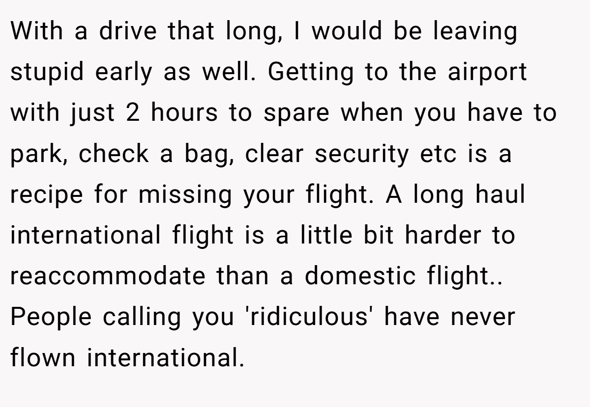 With a drive that long, I would be leaving stupid early as well. Getting to the airport with just 2 hours to spare when you have to park, check a bag, clear security etc is a recipe for missing your flight. A long haul international flight is a little bit harder to reaccommodate than a domestic flight.. People calling you 'ridiculous' have never flown international.