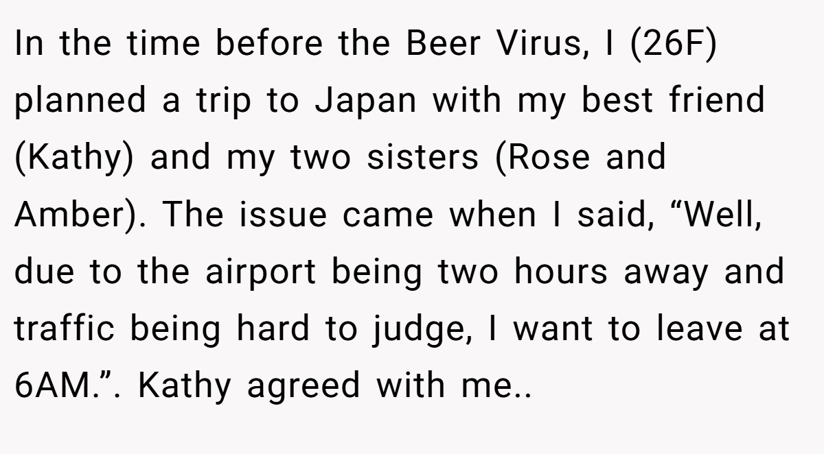 In the time before the Beer Virus, I (26F) planned a trip to Japan with my best friend (Kathy) and my two sisters (Rose and Amber). The issue came when I said, “Well, due to the airport being two hours away and traffic being hard to judge, I want to leave at 6AM.”. Kathy agreed with me..