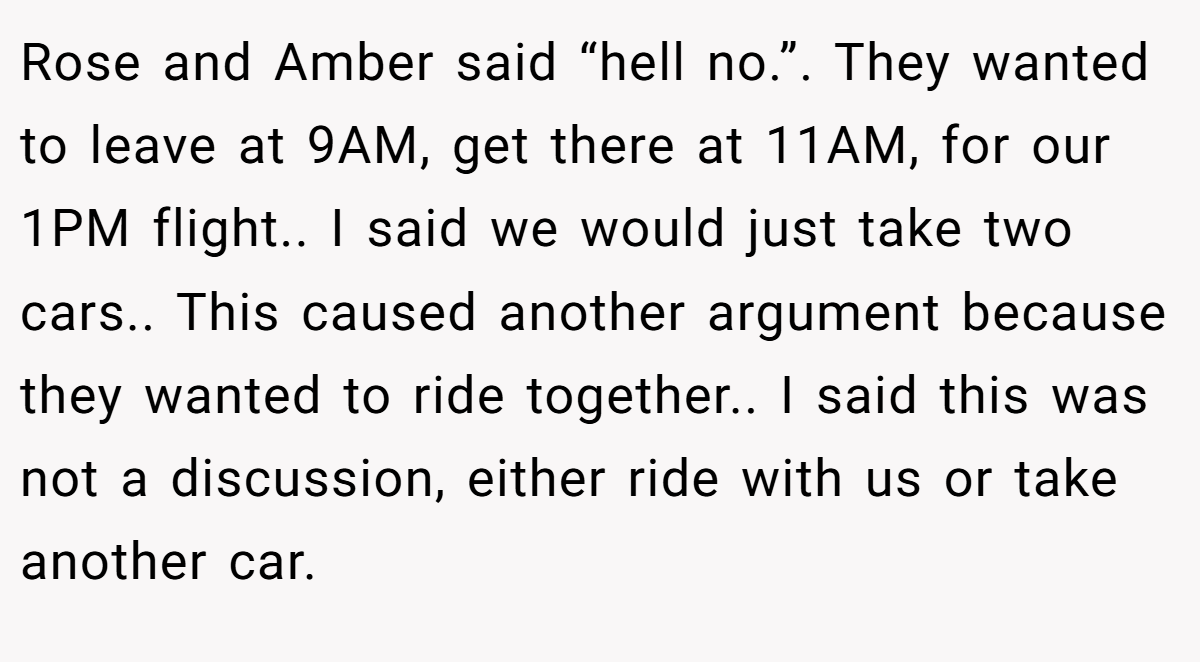 Rose and Amber said “hell no.”. They wanted to leave at 9AM, get there at 11AM, for our 1PM flight.. I said we would just take two cars.. This caused another argument because they wanted to ride together.. I said this was not a discussion, either ride with us or take another car.