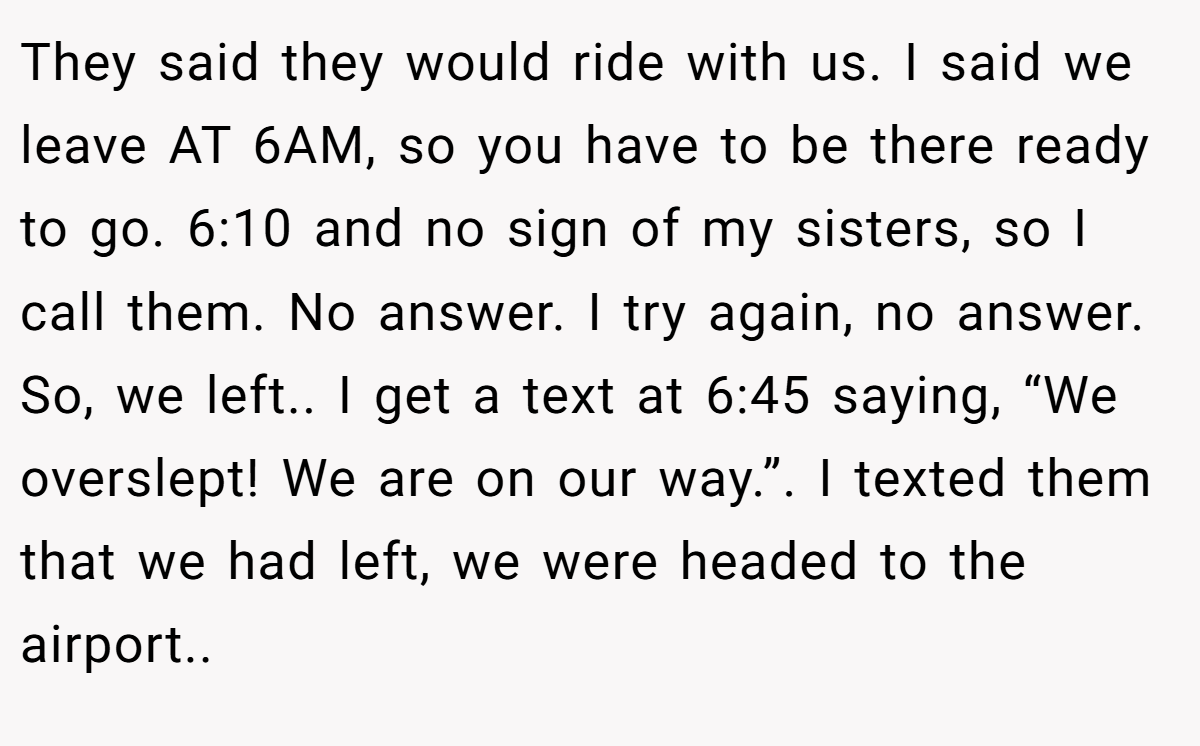 They said they would ride with us. I said we leave AT 6AM, so you have to be there ready to go. 6:10 and no sign of my sisters, so I call them. No answer. I try again, no answer. So, we left.. I get a text at 6:45 saying, “We overslept! We are on our way.”. I texted them that we had left, we were headed to the airport..