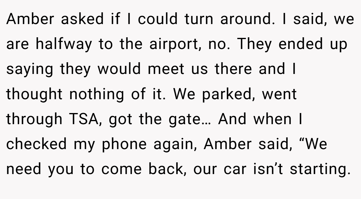 Amber asked if I could turn around. I said, we are halfway to the airport, no. They ended up saying they would meet us there and I thought nothing of it. We parked, went through TSA, got the gate… And when I checked my phone again, Amber said, “We need you to come back, our car isn’t starting.