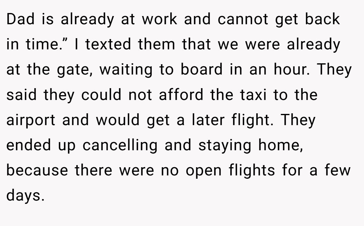 Dad is already at work and cannot get back in time.” I texted them that we were already at the gate, waiting to board in an hour. They said they could not afford the taxi to the airport and would get a later flight. They ended up cancelling and staying home, because there were no open flights for a few days.