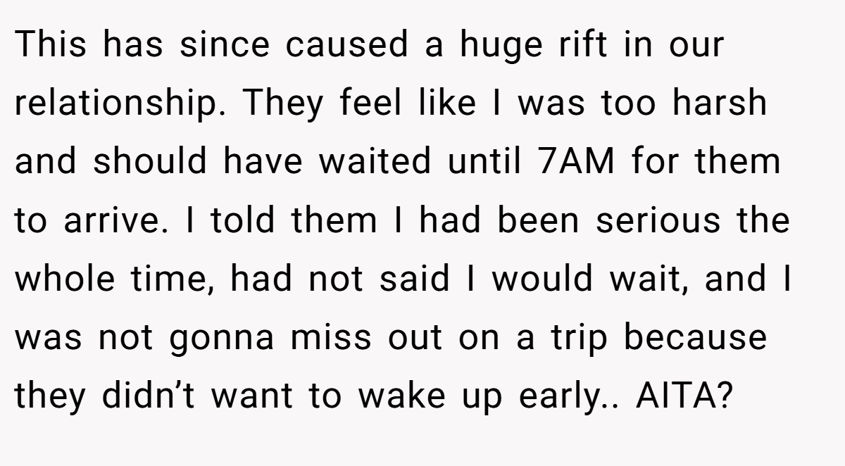 This has since caused a huge rift in our relationship. They feel like I was too harsh and should have waited until 7AM for them to arrive. I told them I had been serious the whole time, had not said I would wait, and I was not gonna miss out on a trip because they didn’t want to wake up early.. AITA?