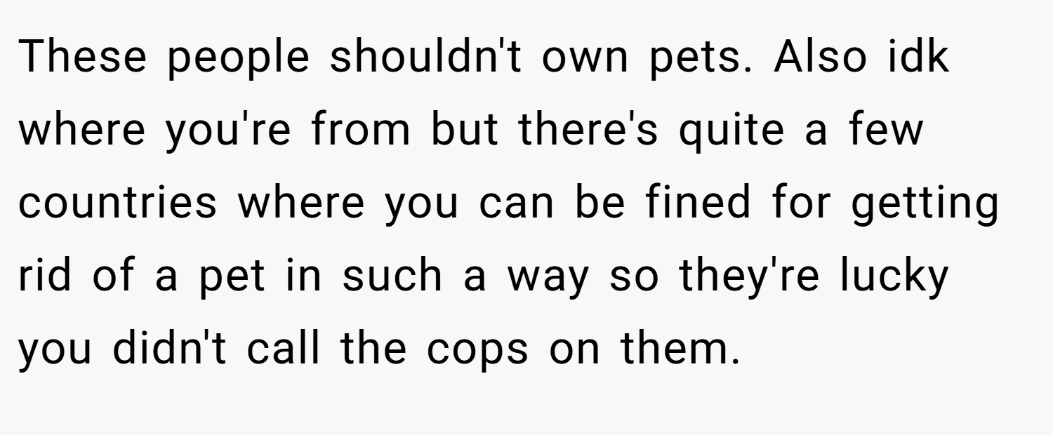These people shouldn't own pets. Also idk where you're from but there's quite a few countries where you can be fined for getting rid of a pet in such a way so they're lucky you didn't call the cops on them.