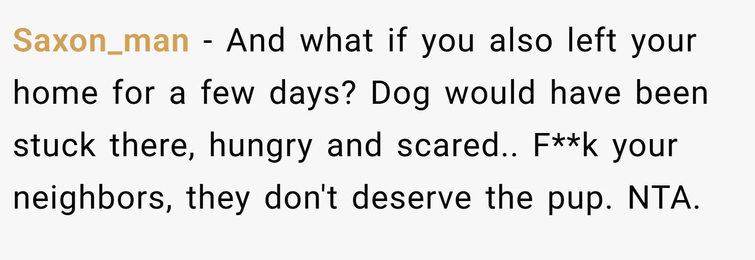 Saxon_man − And what if you also left your home for a few days? Dog would have been stuck there, hungry and scared.. F**k your neighbors, they don't deserve the pup. NTA.