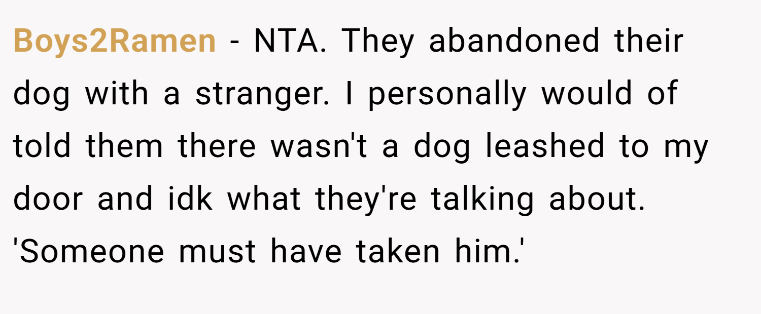 Boys2Ramen − NTA. They abandoned their dog with a stranger. I personally would of told them there wasn't a dog leashed to my door and idk what they're talking about. 'Someone must have taken him.'