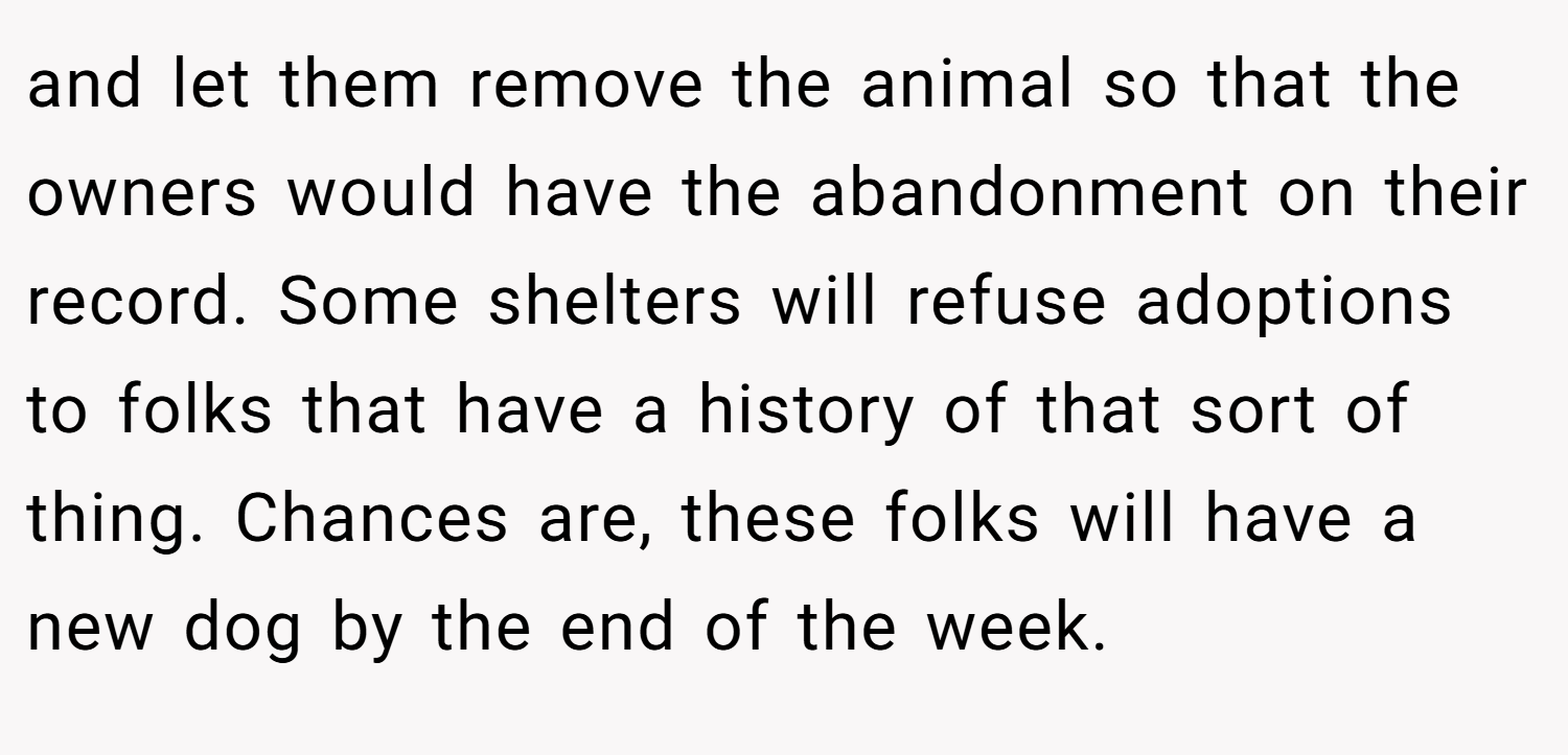 and let them remove the animal so that the owners would have the abandonment on their record. Some shelters will refuse adoptions to folks that have a history of that sort of thing. Chances are, these folks will have a new dog by the end of the week.