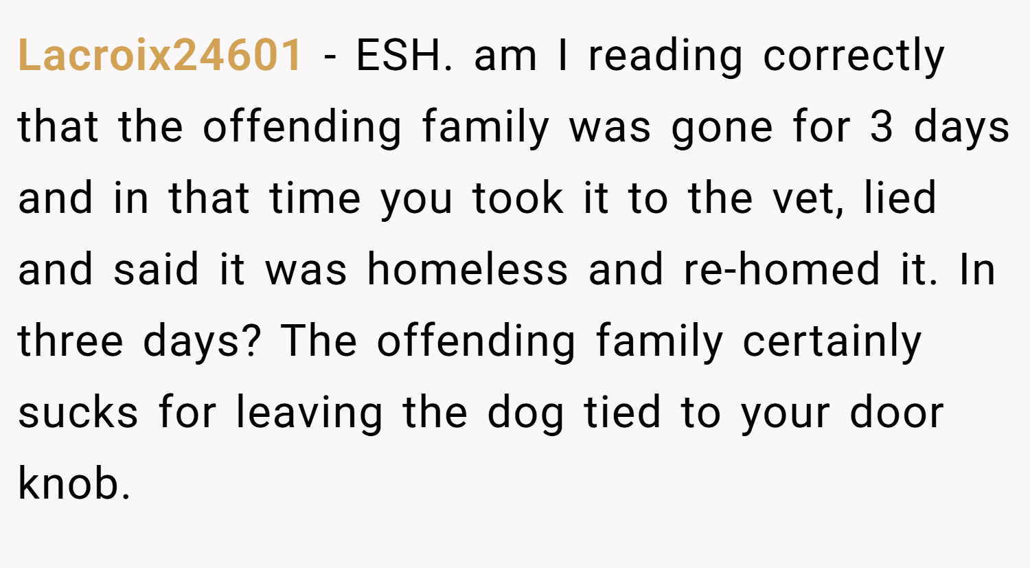 Lacroix24601 − ESH. am I reading correctly that the offending family was gone for 3 days and in that time you took it to the vet, lied and said it was homeless and re-homed it. In three days? The offending family certainly sucks for leaving the dog tied to your door knob.