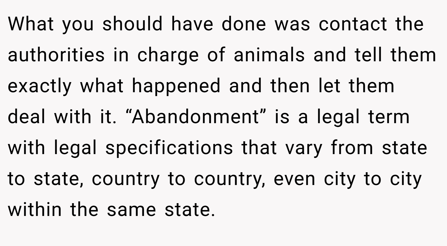 What you should have done was contact the authorities in charge of animals and tell them exactly what happened and then let them deal with it. “Abandonment” is a legal term with legal specifications that vary from state to state, country to country, even city to city within the same state.