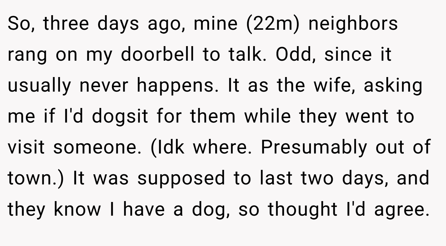 So, three days ago, mine (22m) neighbors rang on my doorbell to talk. Odd, since it usually never happens. It as the wife, asking me if I'd dogsit for them while they went to visit someone. (Idk where. Presumably out of town.) It was supposed to last two days, and they know I have a dog, so thought I'd agree.