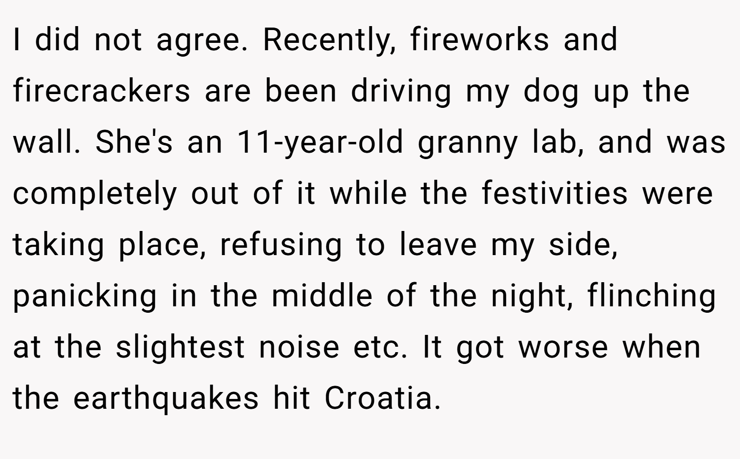 I did not agree. Recently, fireworks and firecrackers are been driving my dog up the wall. She's an 11-year-old granny lab, and was completely out of it while the festivities were taking place, refusing to leave my side, panicking in the middle of the night, flinching at the slightest noise etc. It got worse when the earthquakes hit Croatia.