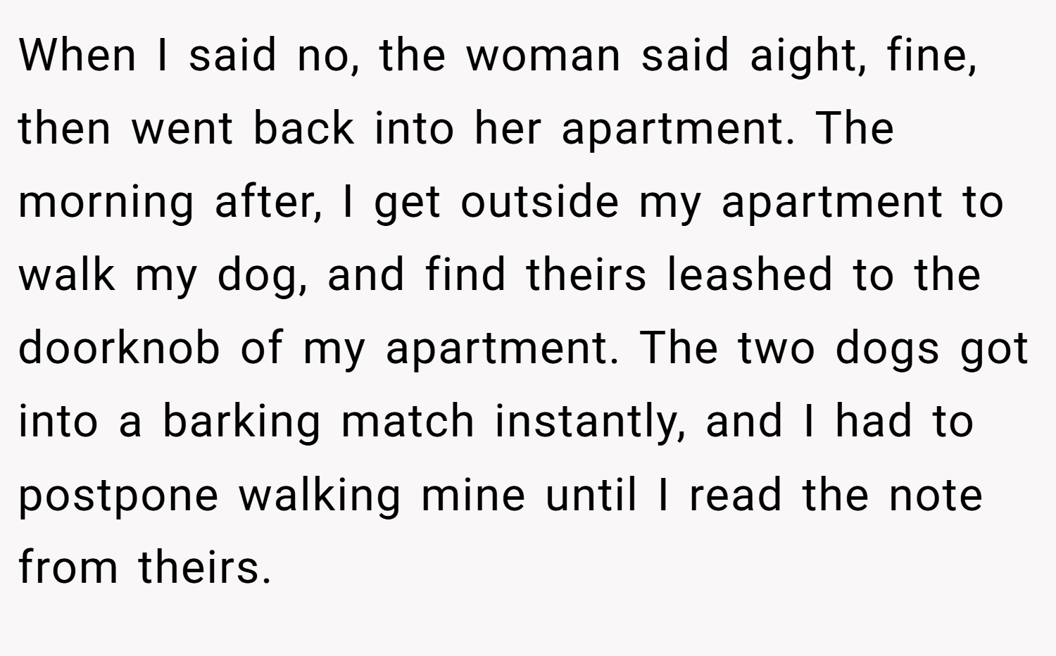 When I said no, the woman said aight, fine, then went back into her apartment. The morning after, I get outside my apartment to walk my dog, and find theirs leashed to the doorknob of my apartment. The two dogs got into a barking match instantly, and I had to postpone walking mine until I read the note from theirs.