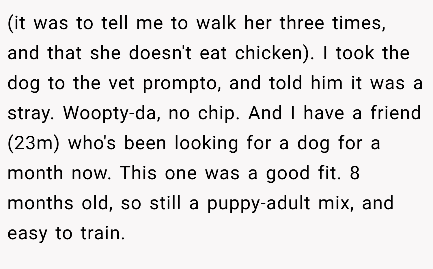 (it was to tell me to walk her three times, and that she doesn't eat chicken). I took the dog to the vet prompto, and told him it was a stray. Woopty-da, no chip. And I have a friend (23m) who's been looking for a dog for a month now. This one was a good fit. 8 months old, so still a puppy-adult mix, and easy to train.