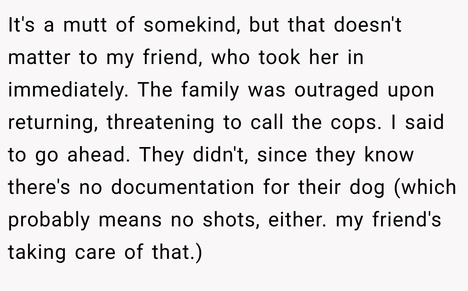 It's a mutt of somekind, but that doesn't matter to my friend, who took her in immediately. The family was outraged upon returning, threatening to call the cops. I said to go ahead. They didn't, since they know there's no documentation for their dog (which probably means no shots, either. my friend's taking care of that.)
