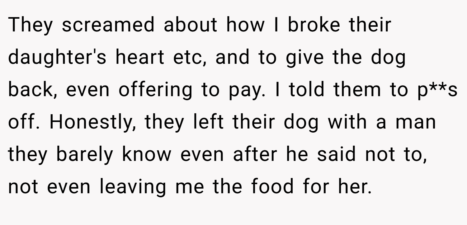 They screamed about how I broke their daughter's heart etc, and to give the dog back, even offering to pay. I told them to p**s off. Honestly, they left their dog with a man they barely know even after he said not to, not even leaving me the food for her.