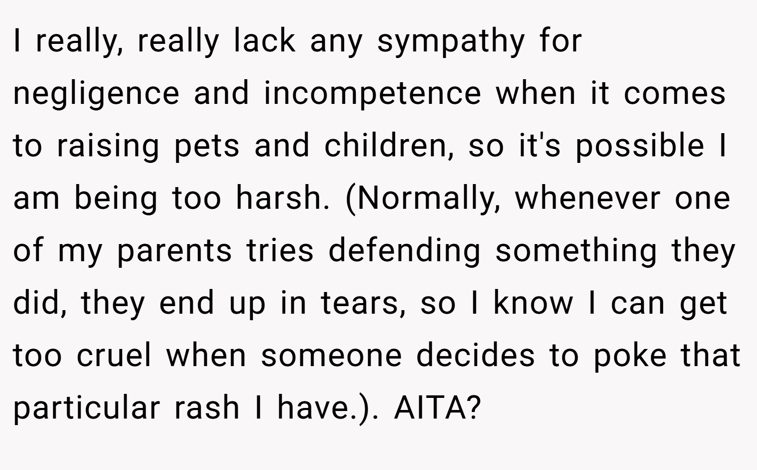 I really, really lack any sympathy for negligence and incompetence when it comes to raising pets and children, so it's possible I am being too harsh. (Normally, whenever one of my parents tries defending something they did, they end up in tears, so I know I can get too cruel when someone decides to poke that particular rash I have.). AITA?
