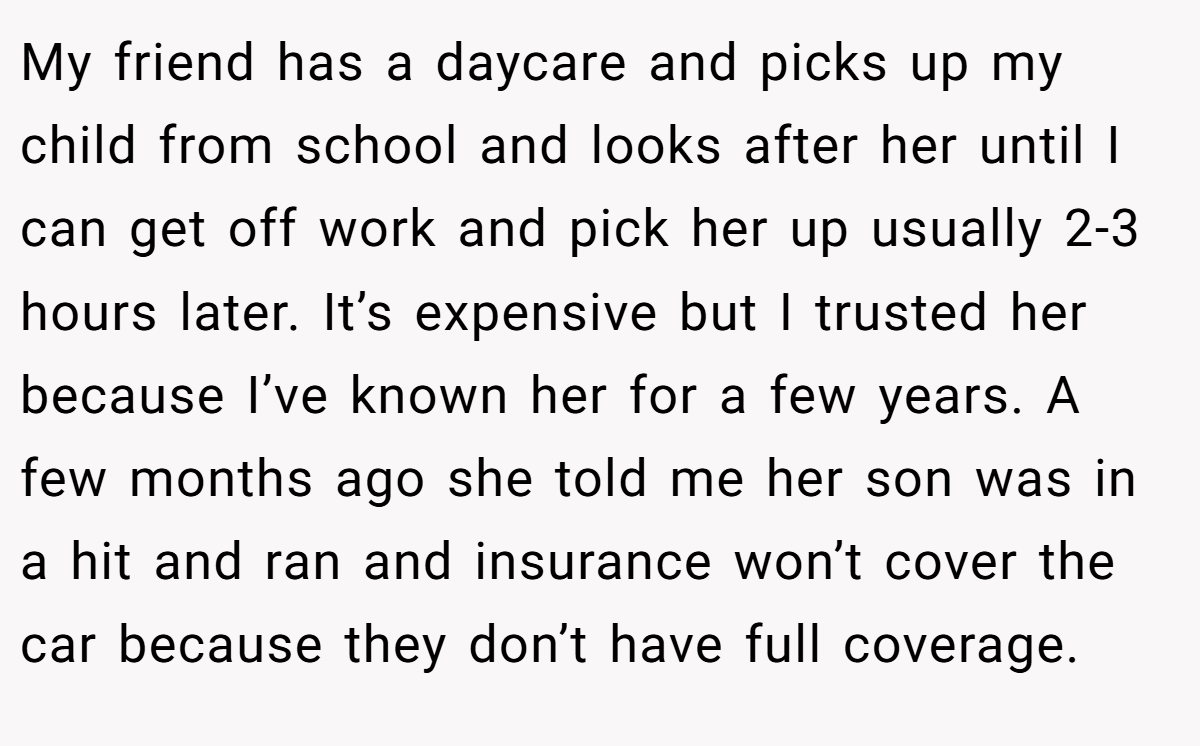 My friend has a daycare and picks up my child from school and looks after her until I can get off work and pick her up usually 2-3 hours later. It’s expensive but I trusted her because I’ve known her for a few years. A few months ago she told me her son was in a hit and ran and insurance won’t cover the car because they don’t have full coverage.
