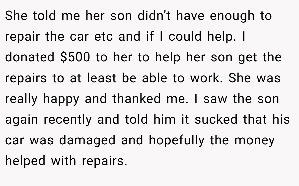 She told me her son didn’t have enough to repair the car etc and if I could help. I donated $500 to her to help her son get the repairs to at least be able to work. She was really happy and thanked me. I saw the son again recently and told him it sucked that his car was damaged and hopefully the money helped with repairs.