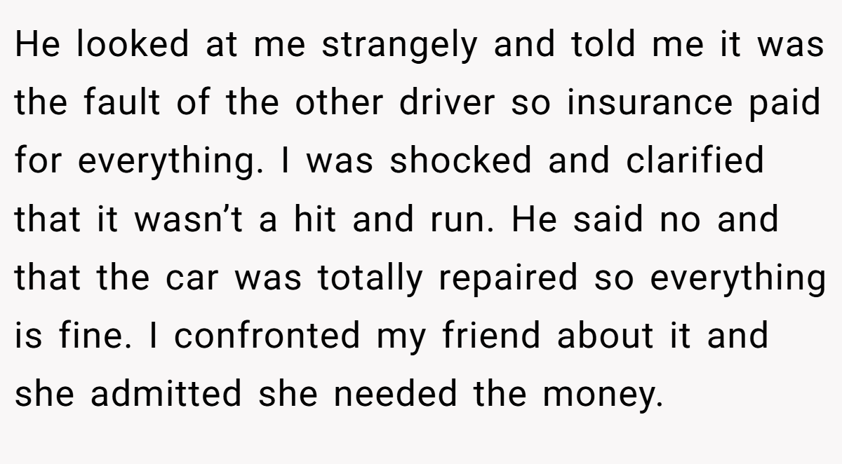 He looked at me strangely and told me it was the fault of the other driver so insurance paid for everything. I was shocked and clarified that it wasn’t a hit and run. He said no and that the car was totally repaired so everything is fine. I confronted my friend about it and she admitted she needed the money.