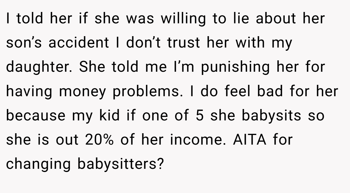 I told her if she was willing to lie about her son’s accident I don’t trust her with my daughter. She told me I’m punishing her for having money problems. I do feel bad for her because my kid if one of 5 she babysits so she is out 20% of her income. AITA for changing babysitters?