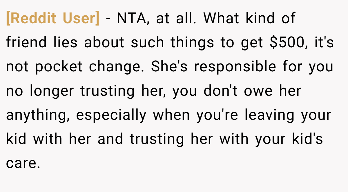 [Reddit User] - NTA, at all. What kind of friend lies about such things to get $500, it's not pocket change. She's responsible for you no longer trusting her, you don't owe her anything, especially when you're leaving your kid with her and trusting her with your kid's care.